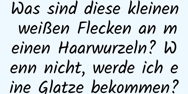 Was sind diese kleinen weißen Flecken an meinen Haarwurzeln? Wenn nicht, werde ich eine Glatze bekommen?