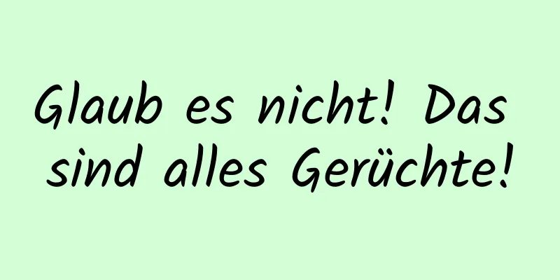 Glaub es nicht! Das sind alles Gerüchte!