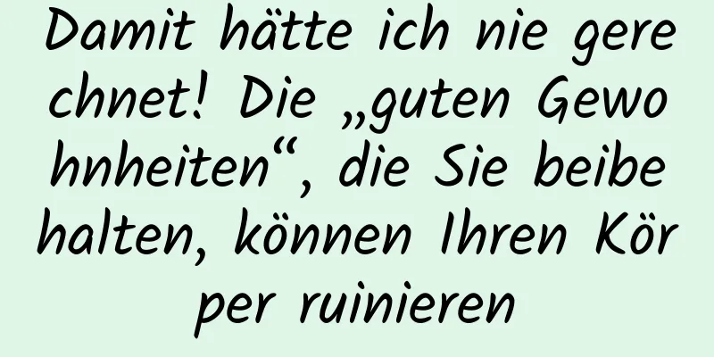 Damit hätte ich nie gerechnet! Die „guten Gewohnheiten“, die Sie beibehalten, können Ihren Körper ruinieren
