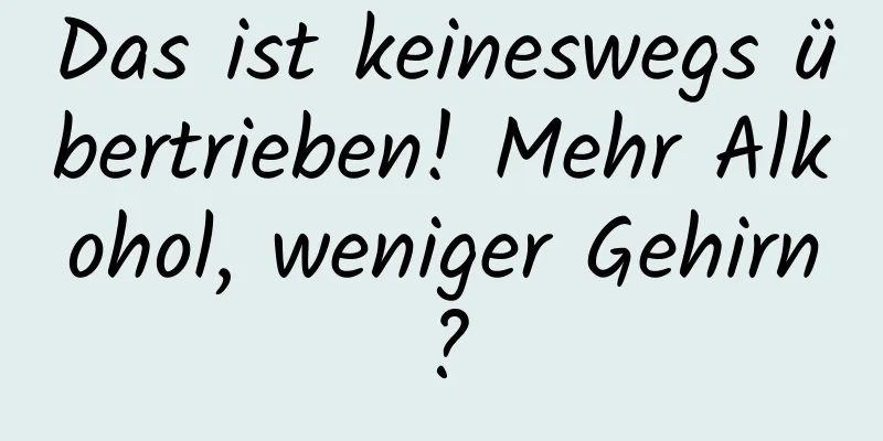 Das ist keineswegs übertrieben! Mehr Alkohol, weniger Gehirn?