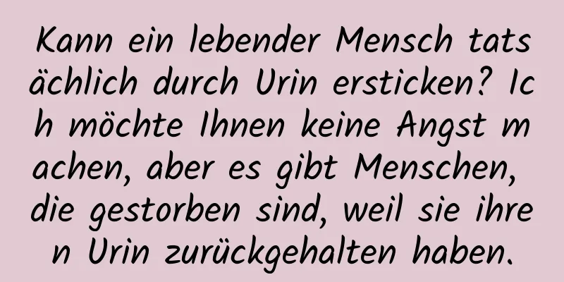 Kann ein lebender Mensch tatsächlich durch Urin ersticken? Ich möchte Ihnen keine Angst machen, aber es gibt Menschen, die gestorben sind, weil sie ihren Urin zurückgehalten haben.
