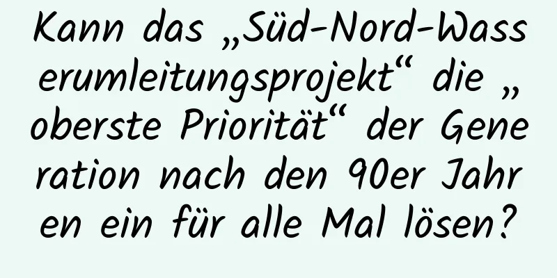 Kann das „Süd-Nord-Wasserumleitungsprojekt“ die „oberste Priorität“ der Generation nach den 90er Jahren ein für alle Mal lösen?
