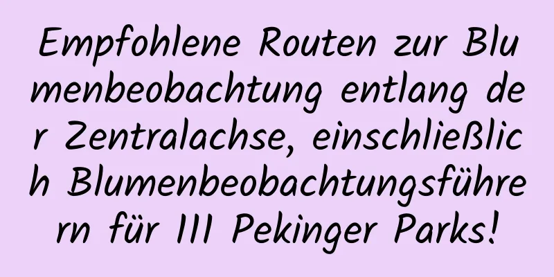 Empfohlene Routen zur Blumenbeobachtung entlang der Zentralachse, einschließlich Blumenbeobachtungsführern für 111 Pekinger Parks!