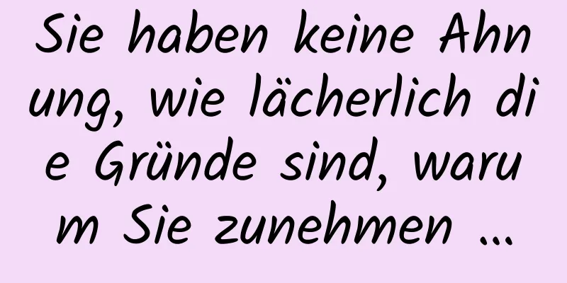 Sie haben keine Ahnung, wie lächerlich die Gründe sind, warum Sie zunehmen …