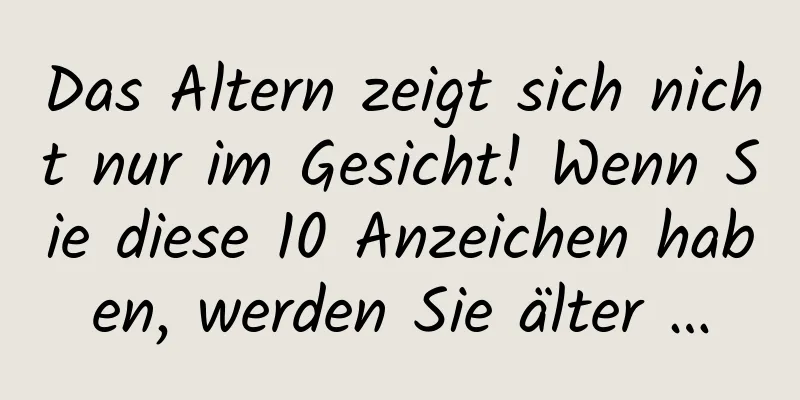 Das Altern zeigt sich nicht nur im Gesicht! Wenn Sie diese 10 Anzeichen haben, werden Sie älter …