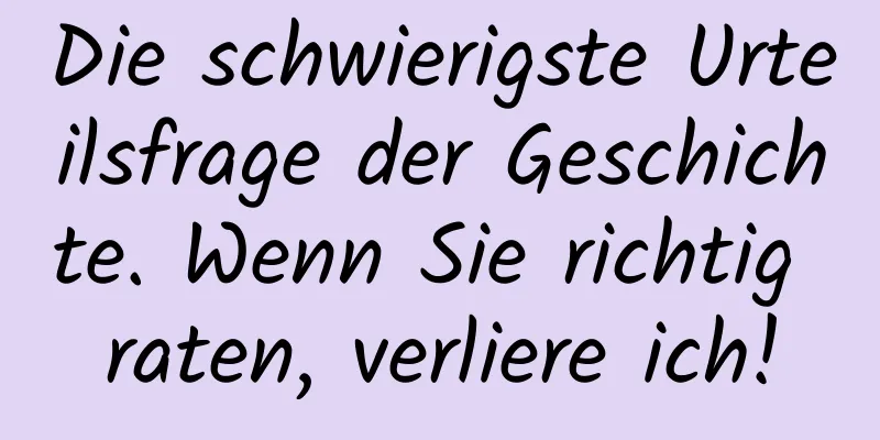 Die schwierigste Urteilsfrage der Geschichte. Wenn Sie richtig raten, verliere ich!