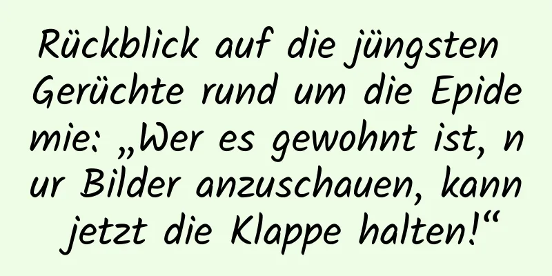Rückblick auf die jüngsten Gerüchte rund um die Epidemie: „Wer es gewohnt ist, nur Bilder anzuschauen, kann jetzt die Klappe halten!“