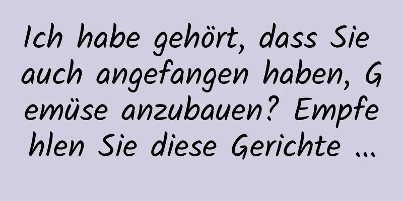 Ich habe gehört, dass Sie auch angefangen haben, Gemüse anzubauen? Empfehlen Sie diese Gerichte ...