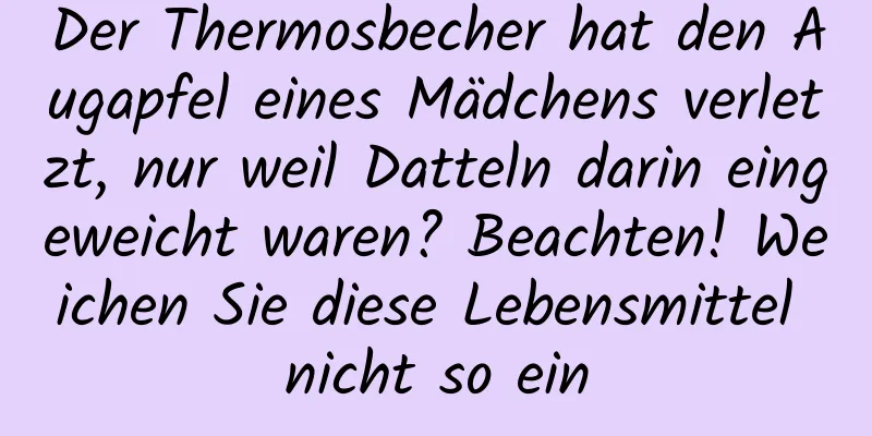 Der Thermosbecher hat den Augapfel eines Mädchens verletzt, nur weil Datteln darin eingeweicht waren? Beachten! Weichen Sie diese Lebensmittel nicht so ein