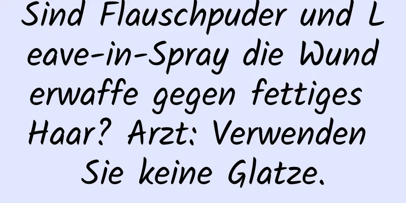 Sind Flauschpuder und Leave-in-Spray die Wunderwaffe gegen fettiges Haar? Arzt: Verwenden Sie keine Glatze.