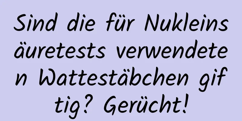 Sind die für Nukleinsäuretests verwendeten Wattestäbchen giftig? Gerücht!