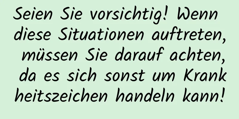 Seien Sie vorsichtig! Wenn diese Situationen auftreten, müssen Sie darauf achten, da es sich sonst um Krankheitszeichen handeln kann!