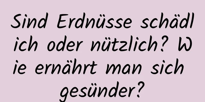 Sind Erdnüsse schädlich oder nützlich? Wie ernährt man sich gesünder?