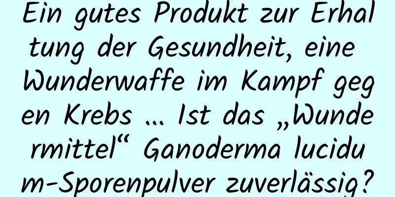 Ein gutes Produkt zur Erhaltung der Gesundheit, eine Wunderwaffe im Kampf gegen Krebs ... Ist das „Wundermittel“ Ganoderma lucidum-Sporenpulver zuverlässig?
