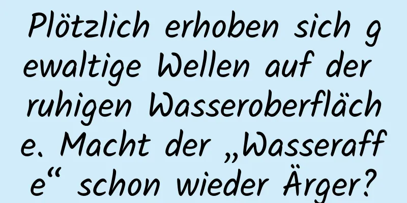 Plötzlich erhoben sich gewaltige Wellen auf der ruhigen Wasseroberfläche. Macht der „Wasseraffe“ schon wieder Ärger?
