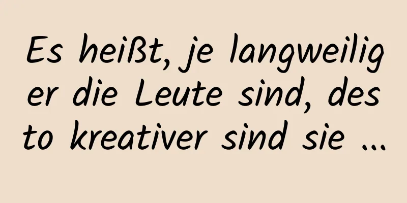 Es heißt, je langweiliger die Leute sind, desto kreativer sind sie ...