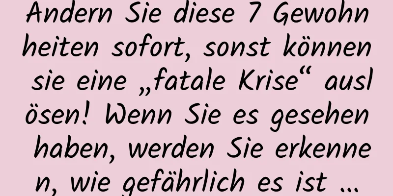 Ändern Sie diese 7 Gewohnheiten sofort, sonst können sie eine „fatale Krise“ auslösen! Wenn Sie es gesehen haben, werden Sie erkennen, wie gefährlich es ist ...