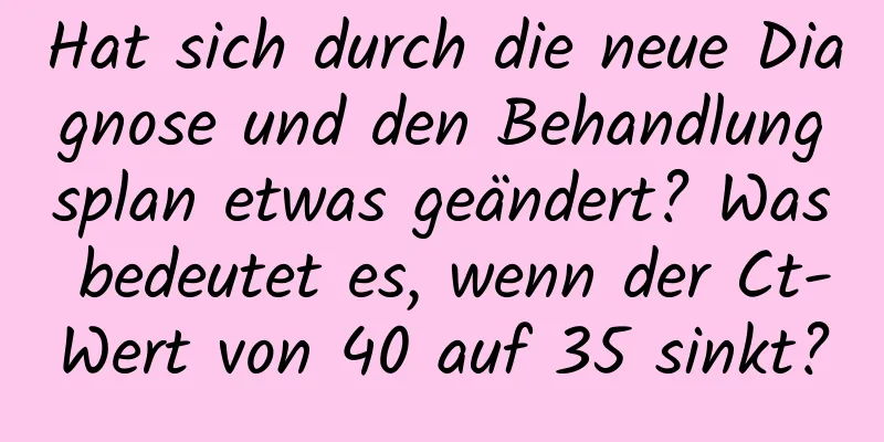 Hat sich durch die neue Diagnose und den Behandlungsplan etwas geändert? Was bedeutet es, wenn der Ct-Wert von 40 auf 35 sinkt?
