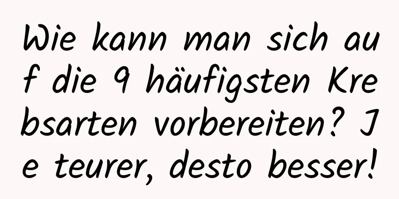Wie kann man sich auf die 9 häufigsten Krebsarten vorbereiten? Je teurer, desto besser!
