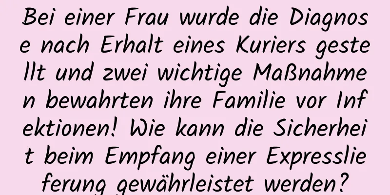 Bei einer Frau wurde die Diagnose nach Erhalt eines Kuriers gestellt und zwei wichtige Maßnahmen bewahrten ihre Familie vor Infektionen! Wie kann die Sicherheit beim Empfang einer Expresslieferung gewährleistet werden?