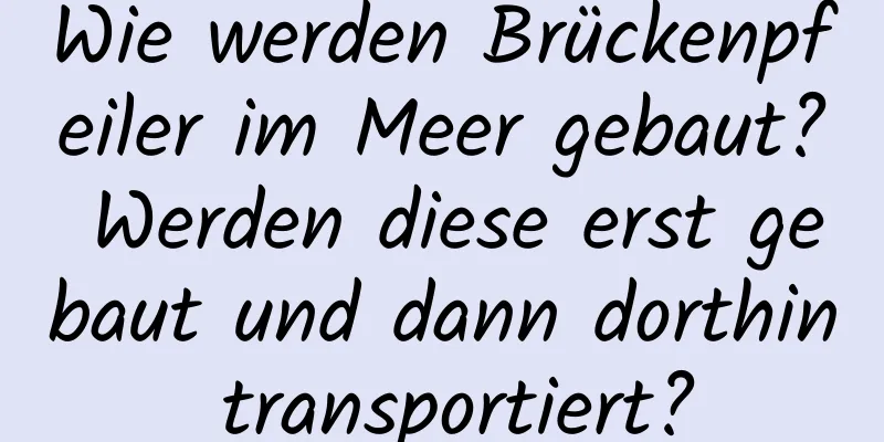 Wie werden Brückenpfeiler im Meer gebaut? Werden diese erst gebaut und dann dorthin transportiert?