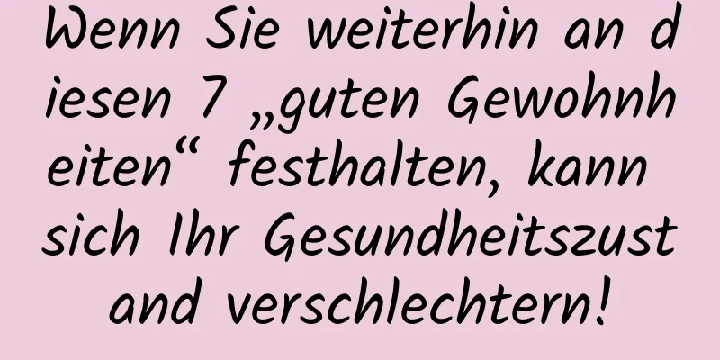 Wenn Sie weiterhin an diesen 7 „guten Gewohnheiten“ festhalten, kann sich Ihr Gesundheitszustand verschlechtern!