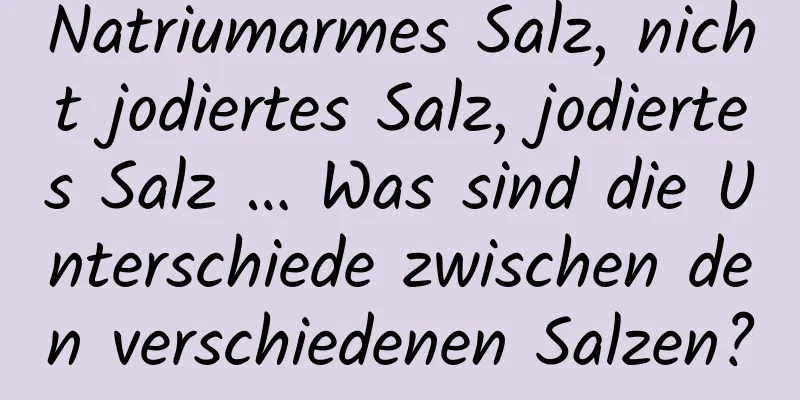 Natriumarmes Salz, nicht jodiertes Salz, jodiertes Salz … Was sind die Unterschiede zwischen den verschiedenen Salzen?