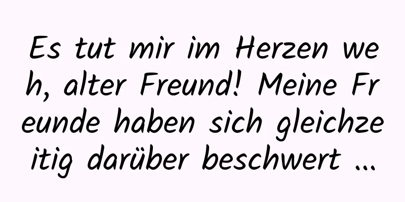 Es tut mir im Herzen weh, alter Freund! Meine Freunde haben sich gleichzeitig darüber beschwert ...