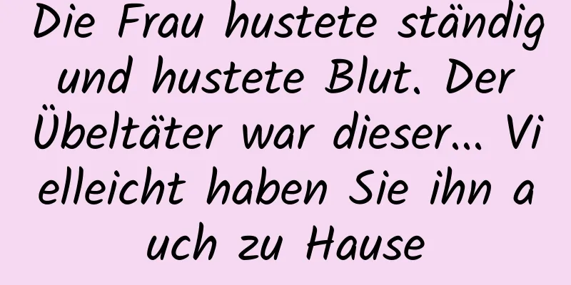 Die Frau hustete ständig und hustete Blut. Der Übeltäter war dieser... Vielleicht haben Sie ihn auch zu Hause
