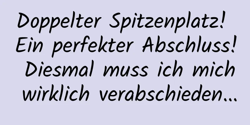 Doppelter Spitzenplatz! Ein perfekter Abschluss! Diesmal muss ich mich wirklich verabschieden...