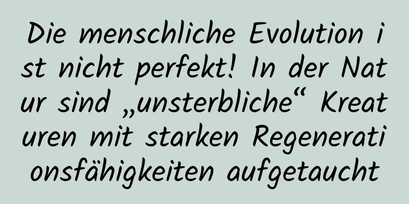 Die menschliche Evolution ist nicht perfekt! In der Natur sind „unsterbliche“ Kreaturen mit starken Regenerationsfähigkeiten aufgetaucht