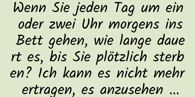 Wenn Sie jeden Tag um ein oder zwei Uhr morgens ins Bett gehen, wie lange dauert es, bis Sie plötzlich sterben? Ich kann es nicht mehr ertragen, es anzusehen ...