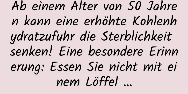 Ab einem Alter von 50 Jahren kann eine erhöhte Kohlenhydratzufuhr die Sterblichkeit senken! Eine besondere Erinnerung: Essen Sie nicht mit einem Löffel …