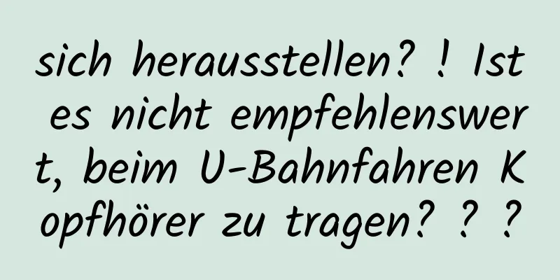 sich herausstellen? ! Ist es nicht empfehlenswert, beim U-Bahnfahren Kopfhörer zu tragen? ? ?
