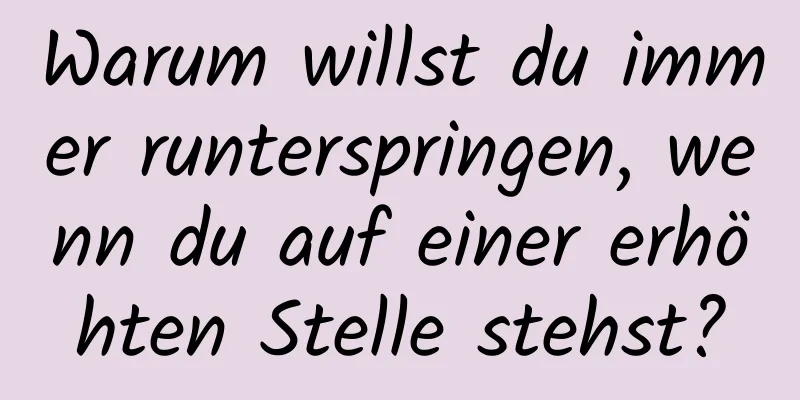 Warum willst du immer runterspringen, wenn du auf einer erhöhten Stelle stehst?