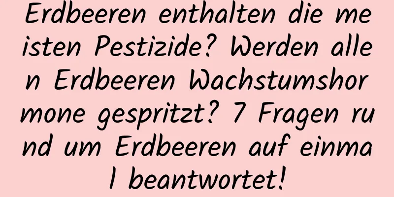 Erdbeeren enthalten die meisten Pestizide? Werden allen Erdbeeren Wachstumshormone gespritzt? 7 Fragen rund um Erdbeeren auf einmal beantwortet!