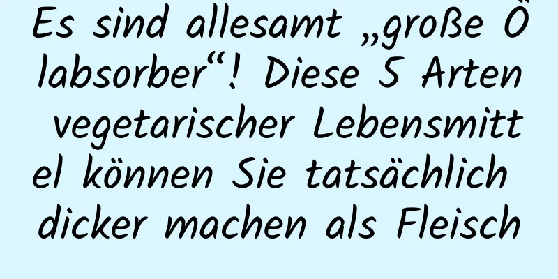 Es sind allesamt „große Ölabsorber“! Diese 5 Arten vegetarischer Lebensmittel können Sie tatsächlich dicker machen als Fleisch