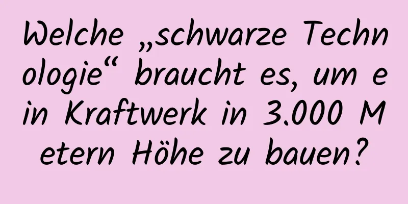 Welche „schwarze Technologie“ braucht es, um ein Kraftwerk in 3.000 Metern Höhe zu bauen?