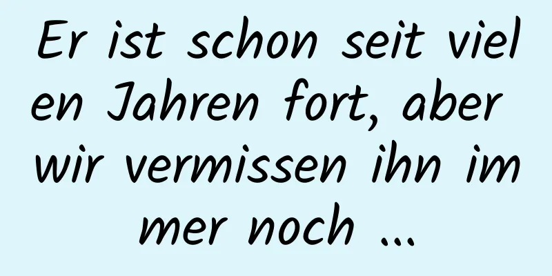 Er ist schon seit vielen Jahren fort, aber wir vermissen ihn immer noch ...