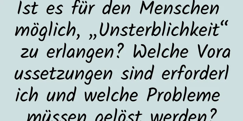 Ist es für den Menschen möglich, „Unsterblichkeit“ zu erlangen? Welche Voraussetzungen sind erforderlich und welche Probleme müssen gelöst werden?
