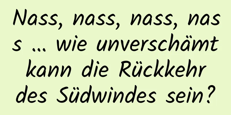 Nass, nass, nass, nass … wie unverschämt kann die Rückkehr des Südwindes sein?