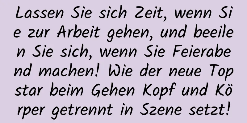 Lassen Sie sich Zeit, wenn Sie zur Arbeit gehen, und beeilen Sie sich, wenn Sie Feierabend machen! Wie der neue Topstar beim Gehen Kopf und Körper getrennt in Szene setzt!
