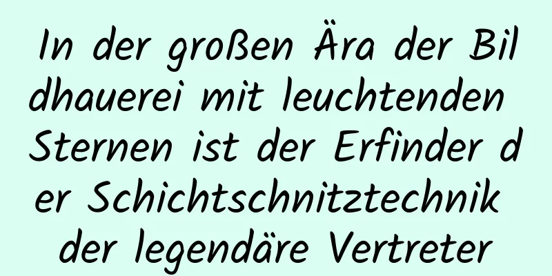 In der großen Ära der Bildhauerei mit leuchtenden Sternen ist der Erfinder der Schichtschnitztechnik der legendäre Vertreter