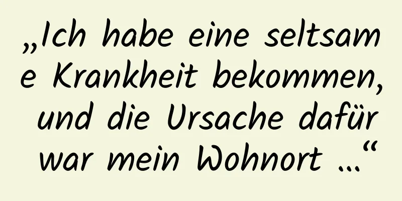 „Ich habe eine seltsame Krankheit bekommen, und die Ursache dafür war mein Wohnort …“