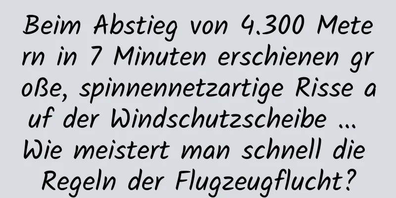 Beim Abstieg von 4.300 Metern in 7 Minuten erschienen große, spinnennetzartige Risse auf der Windschutzscheibe ... Wie meistert man schnell die Regeln der Flugzeugflucht?