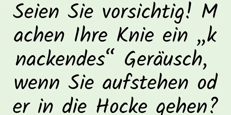 Seien Sie vorsichtig! Machen Ihre Knie ein „knackendes“ Geräusch, wenn Sie aufstehen oder in die Hocke gehen?
