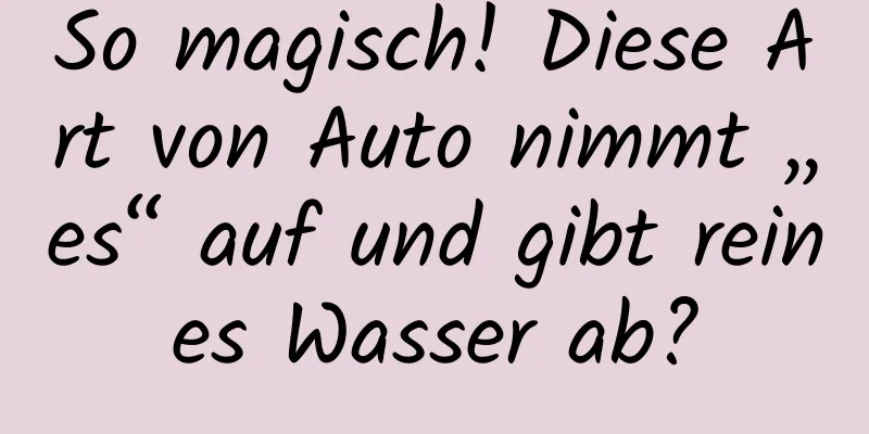 So magisch! Diese Art von Auto nimmt „es“ auf und gibt reines Wasser ab?