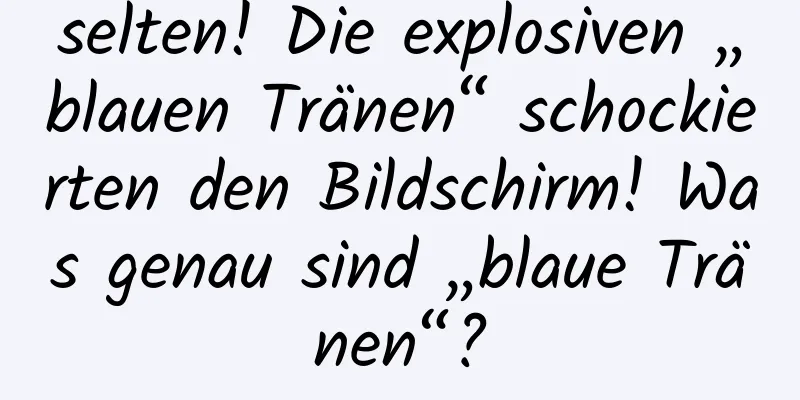selten! Die explosiven „blauen Tränen“ schockierten den Bildschirm! Was genau sind „blaue Tränen“?