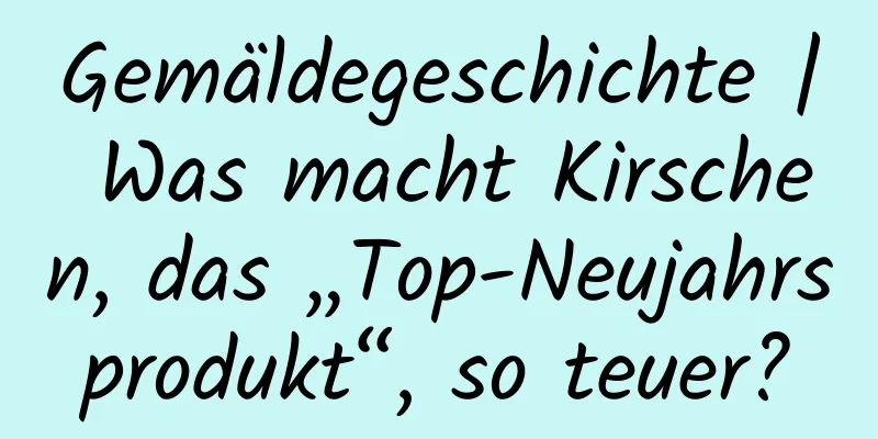 Gemäldegeschichte | Was macht Kirschen, das „Top-Neujahrsprodukt“, so teuer?