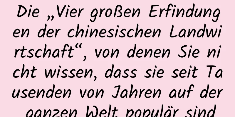 Die „Vier großen Erfindungen der chinesischen Landwirtschaft“, von denen Sie nicht wissen, dass sie seit Tausenden von Jahren auf der ganzen Welt populär sind